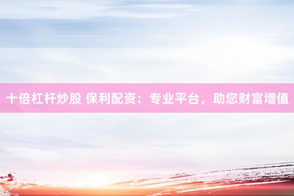 十倍杠桿炒股 保利配資：專業(yè)平臺，助您財富增值
