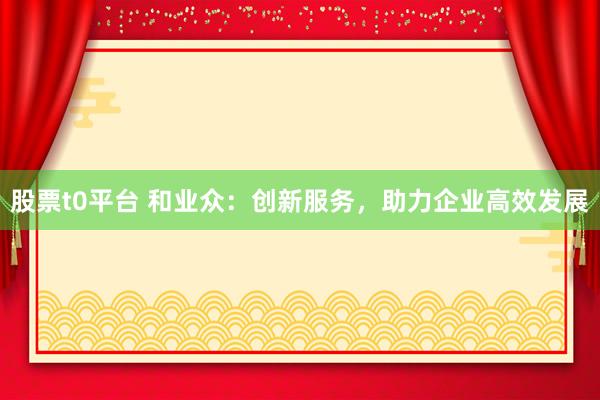 股票t0平臺 和業(yè)眾：創(chuàng)新服務，助力企業(yè)高效發(fā)展