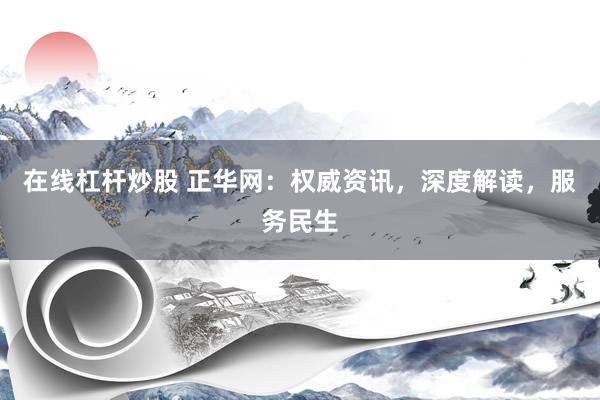 在線杠桿炒股 正華網(wǎng)：權(quán)威資訊，深度解讀，服務(wù)民生