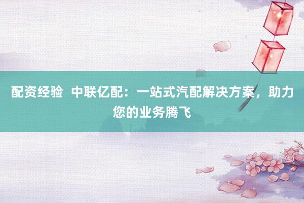 配資經(jīng)驗  中聯(lián)億配：一站式汽配解決方案，助力您的業(yè)務(wù)騰飛
